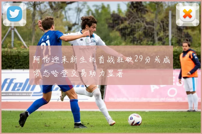 阿伦迎来新生机首战狂砍29分或成常态哈登交易助力显著