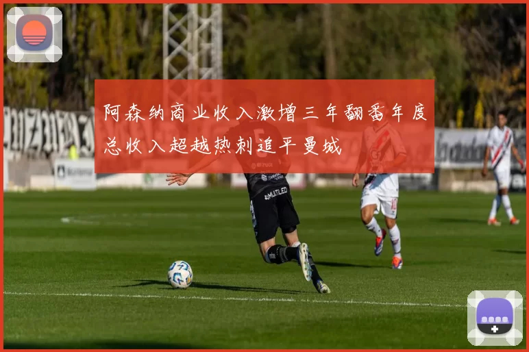 阿森纳商业收入激增三年翻番年度总收入超越热刺追平曼城
