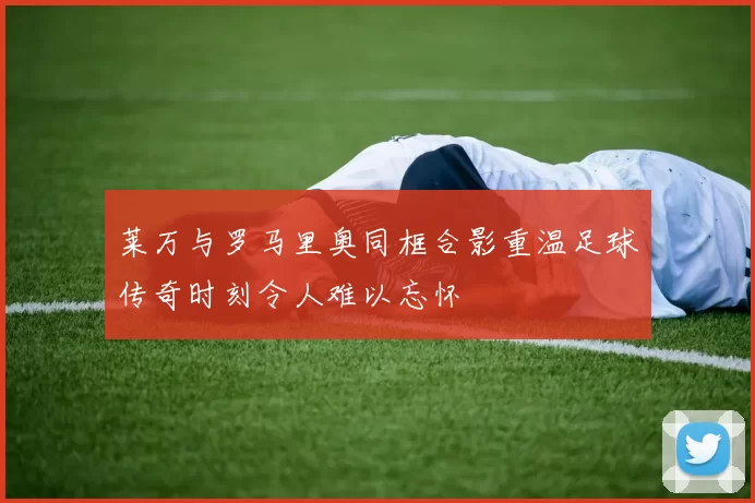 莱万与罗马里奥同框合影重温足球传奇时刻令人难以忘怀