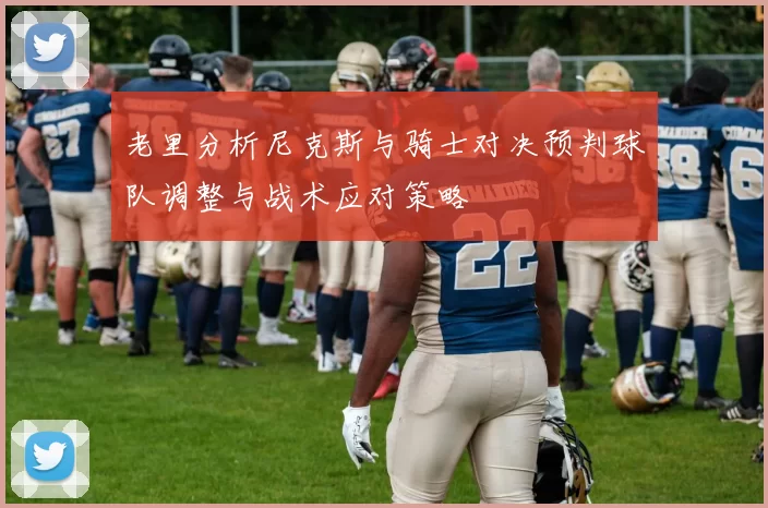 老里分析尼克斯与骑士对决预判球队调整与战术应对策略