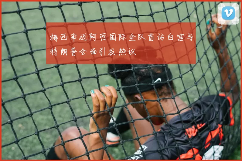 梅西率迈阿密国际全队首访白宫与特朗普会面引发热议