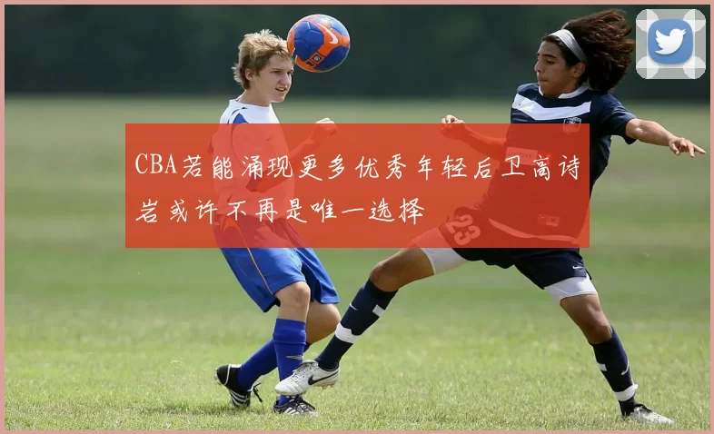 CBA若能涌现更多优秀年轻后卫高诗岩或许不再是唯一选择