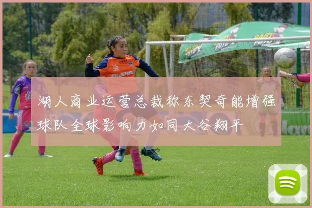 湖人商业运营总裁称东契奇能增强球队全球影响力如同大谷翔平