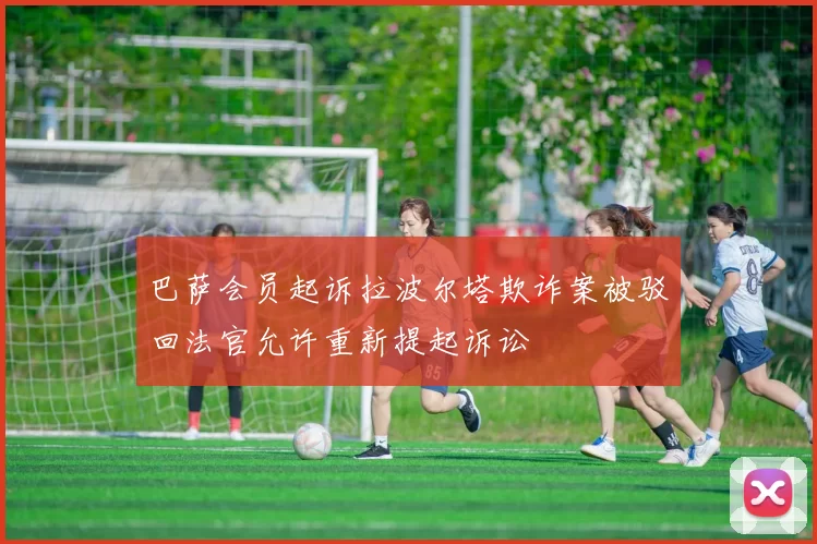 巴萨会员起诉拉波尔塔欺诈案被驳回法官允许重新提起诉讼