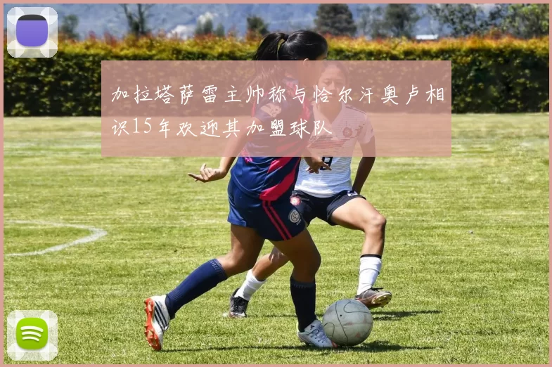 加拉塔萨雷主帅称与恰尔汗奥卢相识15年欢迎其加盟球队