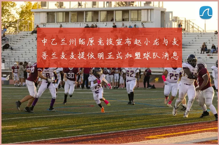 中乙兰州陇原竞技宣布赵小龙与麦吾兰麦麦提依明正式加盟球队消息