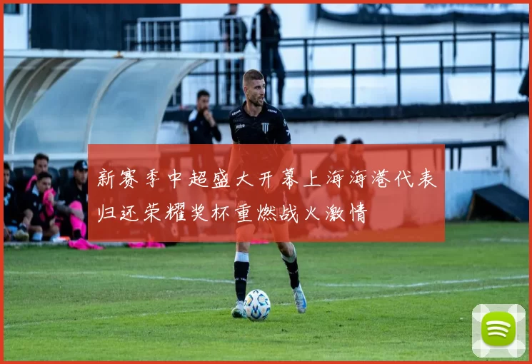 新赛季中超盛大开幕上海海港代表归还荣耀奖杯重燃战火激情