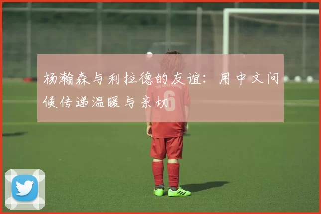 杨瀚森与利拉德的友谊：用中文问候传递温暖与亲切