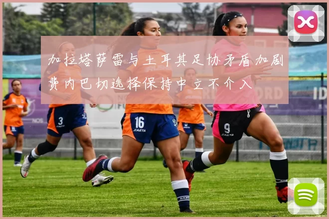 加拉塔萨雷与土耳其足协矛盾加剧费内巴切选择保持中立不介入
