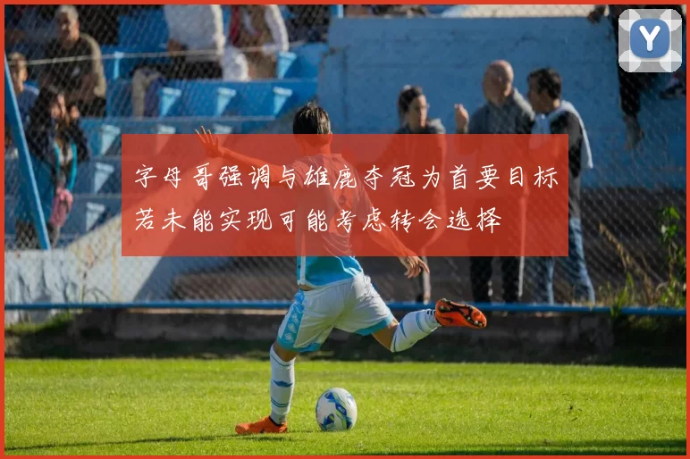 字母哥强调与雄鹿夺冠为首要目标若未能实现可能考虑转会选择