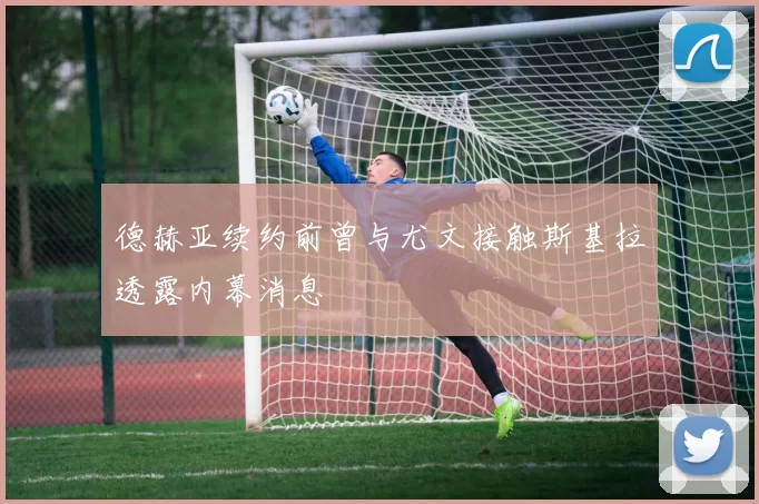 德赫亚续约前曾与尤文接触斯基拉透露内幕消息