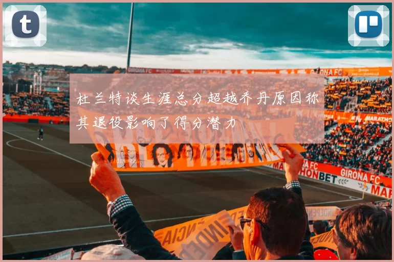 杜兰特谈生涯总分超越乔丹原因称其退役影响了得分潜力