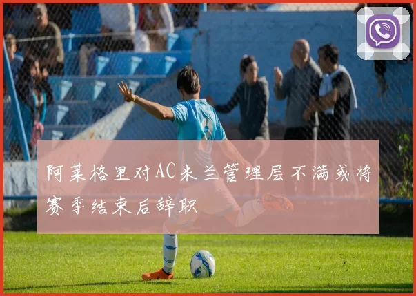 阿莱格里对AC米兰管理层不满或将赛季结束后辞职