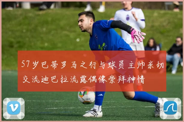 57岁巴蒂罗马之行与球员主帅亲切交流迪巴拉流露偶像崇拜神情