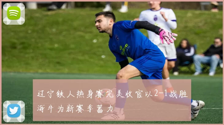 辽宁铁人热身赛完美收官以2-1战胜海牛为新赛季蓄力