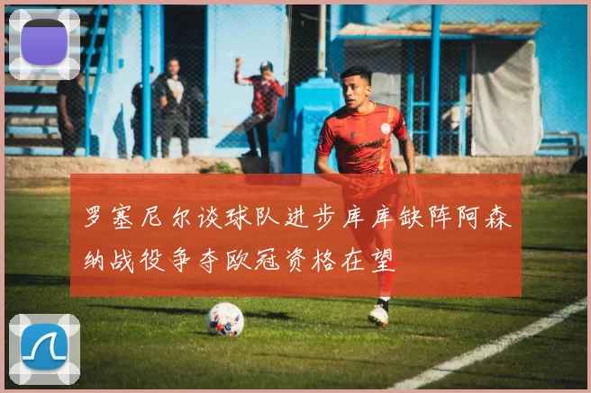 罗塞尼尔谈球队进步库库缺阵阿森纳战役争夺欧冠资格在望