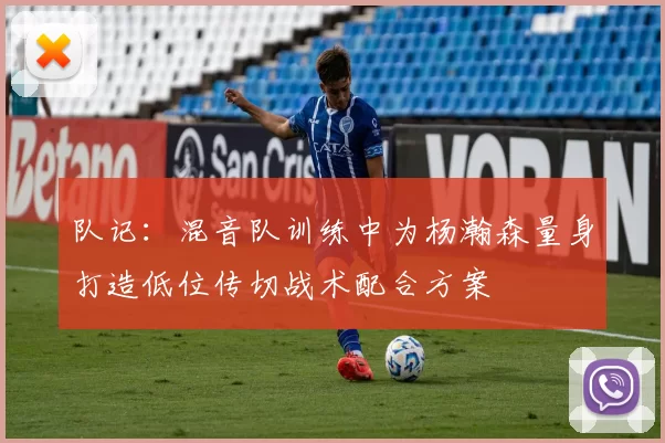 队记：混音队训练中为杨瀚森量身打造低位传切战术配合方案