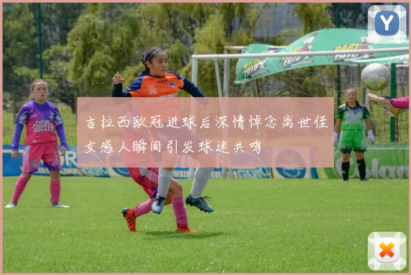 吉拉西欧冠进球后深情悼念离世侄女感人瞬间引发球迷共鸣